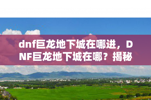 dnf巨龙地下城在哪进,DNF巨龙地下城在哪?揭秘游戏内的神秘之地 dnf巨龙地下城在哪进,DNF巨龙地下城在哪?揭秘游戏内的神秘之地