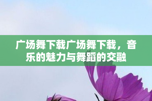 广场舞下载广场舞下载,音乐的魅力与舞蹈的交融 广场舞下载广场舞下载,音乐的魅力与舞蹈的交融