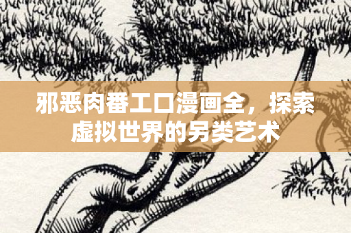 邪恶肉番工口漫画全,探索虚拟世界的另类艺术 邪恶肉番工口漫画全,探索虚拟世界的另类艺术