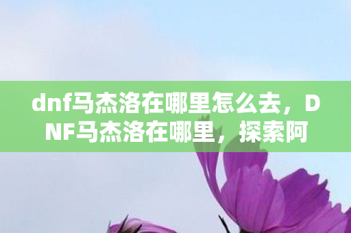 dnf马杰洛在哪里怎么去，DNF马杰洛在哪里，探索阿拉德大陆的神秘NPC