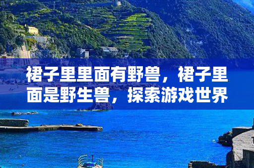 裙子里里面有野兽,裙子里面是野生兽,探索游戏世界的未知领域 裙子里里面有野兽,裙子里面是野生兽,探索游戏世界的未知领域