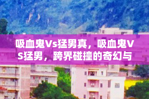 吸血鬼Vs猛男真,吸血鬼VS猛男,跨界碰撞的奇幻与现实 吸血鬼Vs猛男真,吸血鬼VS猛男,跨界碰撞的奇幻与现实