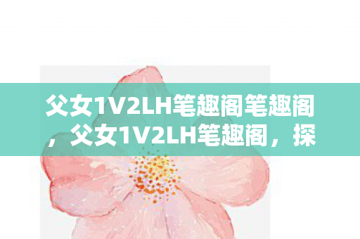父女1V2LH笔趣阁笔趣阁,父女1V2LH笔趣阁,探索家庭情感与文学创作的奇妙交汇 父女1V2LH笔趣阁笔趣阁,父女1V2LH笔趣阁,探索家庭情感与文学创作的奇妙交汇