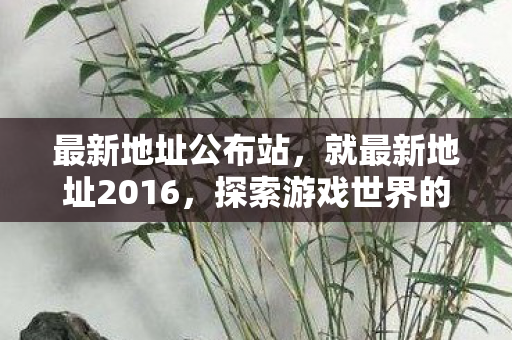 最新地址公布站,就最新地址2016,探索游戏世界的无限可能 最新地址公布站,就最新地址2016,探索游戏世界的无限可能
