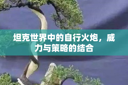 坦克世界中的自行火炮,威力与策略的结合 坦克世界中的自行火炮,威力与策略的结合