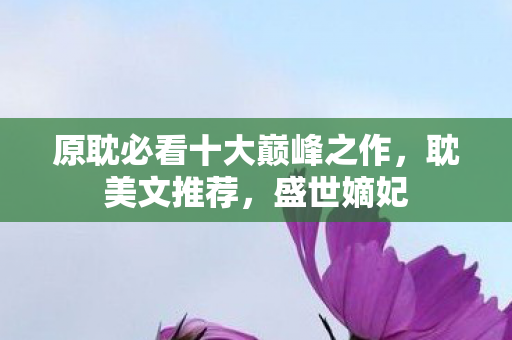 原耽必看十大巅峰之作,耽美文推荐,盛世嫡妃 原耽必看十大巅峰之作,耽美文推荐,盛世嫡妃