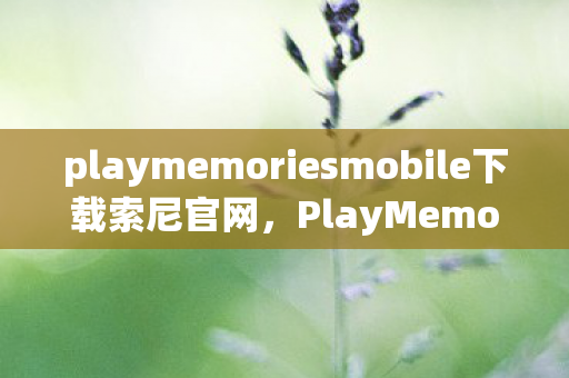 playmemoriesmobile下载索尼官网,PlayMemories Mobile,重塑数字时代的家庭回忆 playmemoriesmobile下载索尼官网,PlayMemories Mobile,重塑数字时代的家庭回忆