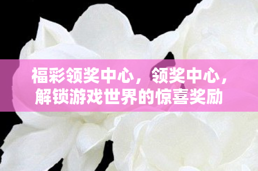 福彩领奖中心,领奖中心,解锁游戏世界的惊喜奖励 福彩领奖中心,领奖中心,解锁游戏世界的惊喜奖励