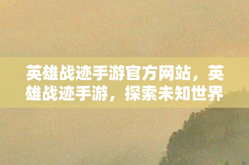 英雄战迹手游官方网站,英雄战迹手游,探索未知世界的奇幻之旅 英雄战迹手游官方网站,英雄战迹手游,探索未知世界的奇幻之旅