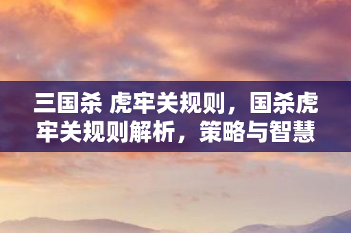 三国杀 虎牢关规则,国杀虎牢关规则解析,策略与智慧的碰撞 三国杀 虎牢关规则,国杀虎牢关规则解析,策略与智慧的碰撞