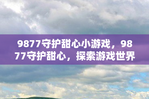 9877守护甜心小游戏，9877守护甜心，探索游戏世界的奇妙之旅