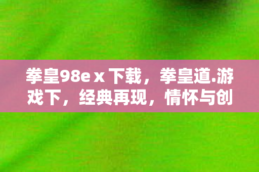 拳皇98eⅹ下载，拳皇道.游戏下，经典再现，情怀与创新的碰撞