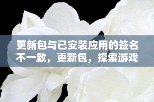 更新包与已安装应用的签名不一致,更新包,探索游戏世界的无限可能 更新包与已安装应用的签名不一致,更新包,探索游戏世界的无限可能