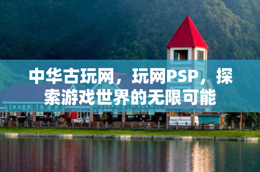 中华古玩网,玩网PSP,探索游戏世界的无限可能 中华古玩网,玩网PSP,探索游戏世界的无限可能
