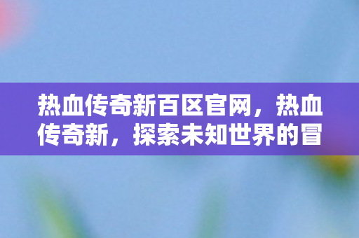 热血传奇新百区官网,热血传奇新,探索未知世界的冒险之旅 热血传奇新百区官网,热血传奇新,探索未知世界的冒险之旅