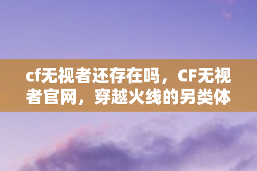 cf无视者还存在吗，CF无视者官网，穿越火线的另类体验