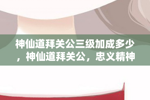 神仙道拜关公三级加成多少,神仙道拜关公,忠义精神的传承与信仰 神仙道拜关公三级加成多少,神仙道拜关公,忠义精神的传承与信仰
