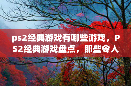 ps2经典游戏有哪些游戏,PS2经典游戏盘点,那些令人难忘的三个字以上佳作 ps2经典游戏有哪些游戏,PS2经典游戏盘点,那些令人难忘的三个字以上佳作