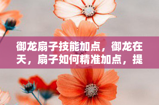 御龙扇子技能加点,御龙在天,扇子如何精准加点,提升战力 御龙扇子技能加点,御龙在天,扇子如何精准加点,提升战力