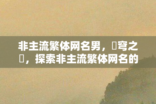 非主流繁体网名男,蒼穹之靚,探索非主流繁体网名的艺术世界 非主流繁体网名男,蒼穹之靚,探索非主流繁体网名的艺术世界