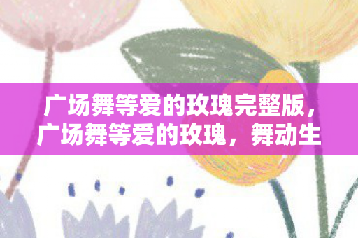 广场舞等爱的玫瑰完整版,广场舞等爱的玫瑰,舞动生活的美好旋律 广场舞等爱的玫瑰完整版,广场舞等爱的玫瑰,舞动生活的美好旋律