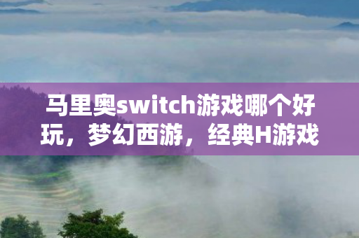 马里奥switch游戏哪个好玩,梦幻西游,经典H游戏的魅力所在 马里奥switch游戏哪个好玩,梦幻西游,经典H游戏的魅力所在