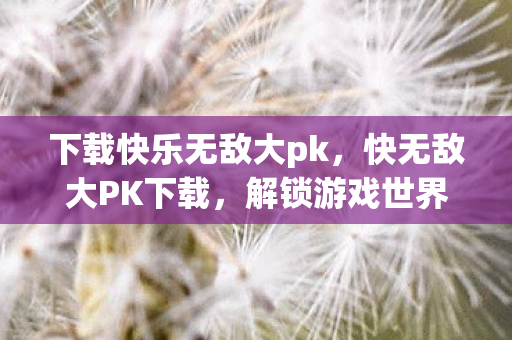 下载快乐无敌大pk,快无敌大PK下载,解锁游戏世界的无限可能 下载快乐无敌大pk,快无敌大PK下载,解锁游戏世界的无限可能