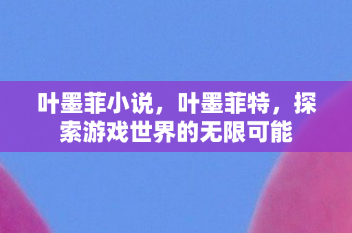 叶墨菲小说,叶墨菲特,探索游戏世界的无限可能 叶墨菲小说,叶墨菲特,探索游戏世界的无限可能