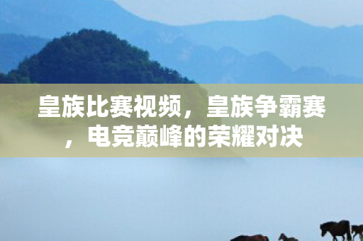 皇族比赛视频,皇族争霸赛,电竞巅峰的荣耀对决 皇族比赛视频,皇族争霸赛,电竞巅峰的荣耀对决