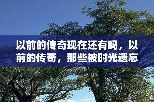 以前的传奇现在还有吗,以前的传奇,那些被时光遗忘的热血与荣耀 以前的传奇现在还有吗,以前的传奇,那些被时光遗忘的热血与荣耀