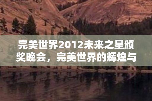 完美世界2012未来之星颁奖晚会,完美世界的辉煌与遗憾,2012年的经典与未来展望 完美世界2012未来之星颁奖晚会,完美世界的辉煌与遗憾,2012年的经典与未来展望