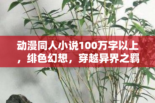 动漫同人小说100万字以上,绯色幻想,穿越异界之羁绊 动漫同人小说100万字以上,绯色幻想,穿越异界之羁绊