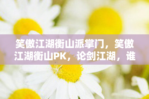 笑傲江湖衡山派掌门,笑傲江湖衡山PK,论剑江湖,谁主沉浮? 笑傲江湖衡山派掌门,笑傲江湖衡山PK,论剑江湖,谁主沉浮?