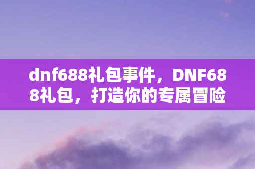 dnf688礼包事件,DNF688礼包,打造你的专属冒险之旅 dnf688礼包事件,DNF688礼包,打造你的专属冒险之旅