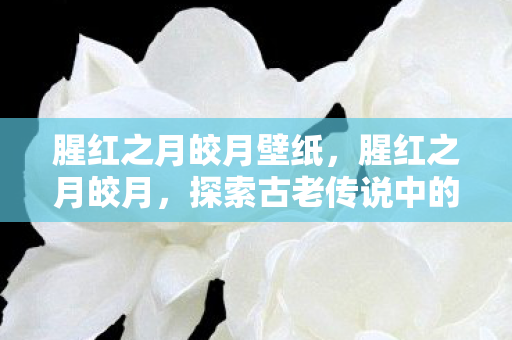 腥红之月皎月壁纸,腥红之月皎月,探索古老传说中的神秘色彩 腥红之月皎月壁纸,腥红之月皎月,探索古老传说中的神秘色彩