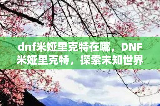 dnf米娅里克特在哪,DNF米娅里克特,探索未知世界的神秘之旅 dnf米娅里克特在哪,DNF米娅里克特,探索未知世界的神秘之旅