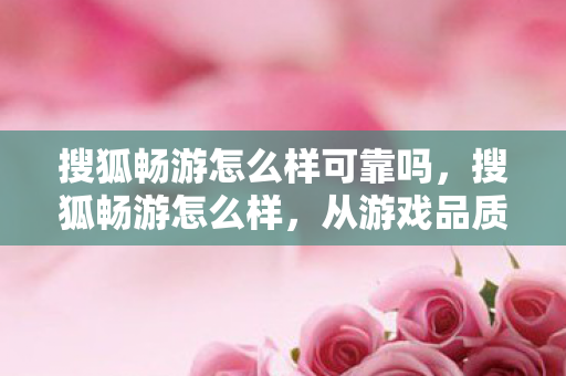 搜狐畅游怎么样可靠吗，搜狐畅游怎么样，从游戏品质到用户体验的深度剖析