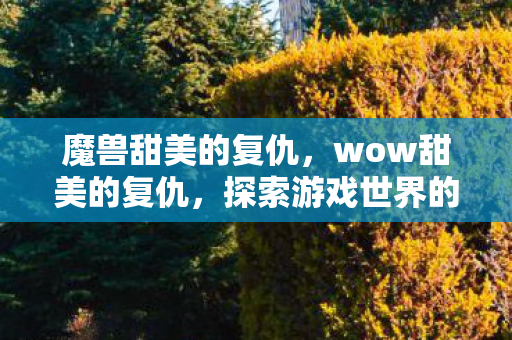 魔兽甜美的复仇,wow甜美的复仇,探索游戏世界的正义与复仇 魔兽甜美的复仇,wow甜美的复仇,探索游戏世界的正义与复仇