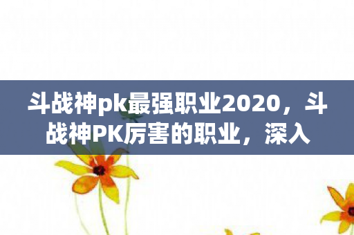 斗战神pk最强职业2020，斗战神PK厉害的职业，深入解析神行影