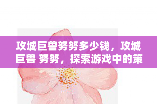 攻城巨兽努努多少钱,攻城巨兽 努努,探索游戏中的策略与乐趣 攻城巨兽努努多少钱,攻城巨兽 努努,探索游戏中的策略与乐趣