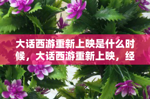 大话西游重新上映是什么时候,大话西游重新上映,经典再现,情怀依旧 大话西游重新上映是什么时候,大话西游重新上映,经典再现,情怀依旧