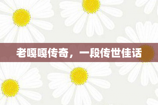 老嘎嘎传奇,一段传世佳话 老嘎嘎传奇,一段传世佳话