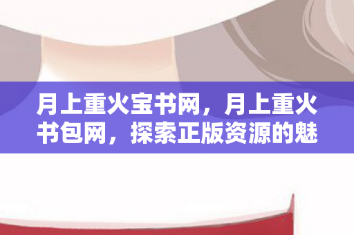 月上重火宝书网,月上重火书包网,探索正版资源的魅力 月上重火宝书网,月上重火书包网,探索正版资源的魅力