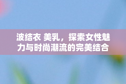 波结衣 美乳,探索女性魅力与时尚潮流的完美结合 波结衣 美乳,探索女性魅力与时尚潮流的完美结合