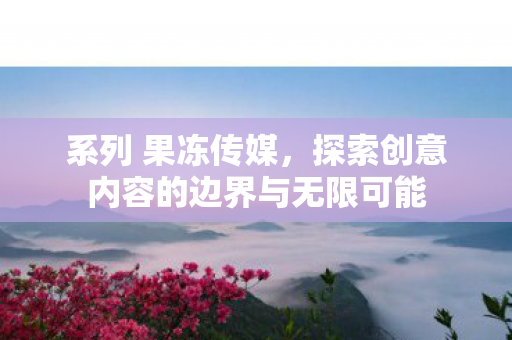 系列 果冻传媒,探索创意内容的边界与无限可能 系列 果冻传媒,探索创意内容的边界与无限可能