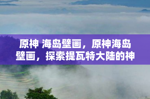 原神 海岛壁画,原神海岛壁画,探索提瓦特大陆的神秘符号 原神 海岛壁画,原神海岛壁画,探索提瓦特大陆的神秘符号