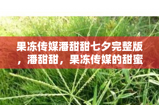 果冻传媒潘甜甜七夕完整版,潘甜甜,果冻传媒的甜蜜新星 果冻传媒潘甜甜七夕完整版,潘甜甜,果冻传媒的甜蜜新星