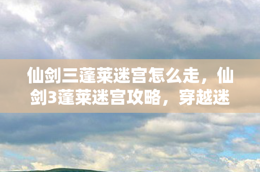 仙剑三蓬莱迷宫怎么走,仙剑3蓬莱迷宫攻略,穿越迷雾的奇幻之旅 仙剑三蓬莱迷宫怎么走,仙剑3蓬莱迷宫攻略,穿越迷雾的奇幻之旅