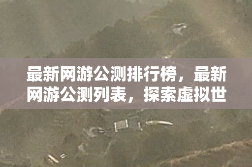 最新网游公测排行榜，最新网游公测列表，探索虚拟世界的无限可能