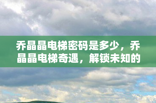 乔晶晶电梯密码是多少,乔晶晶电梯奇遇,解锁未知的数字谜题 乔晶晶电梯密码是多少,乔晶晶电梯奇遇,解锁未知的数字谜题